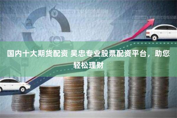 国内十大期货配资 吴忠专业股票配资平台，助您轻松理财