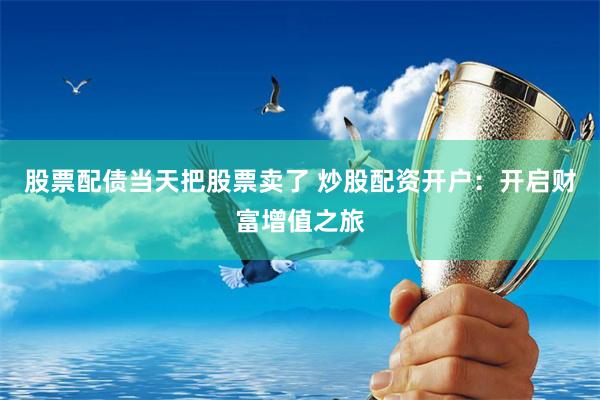 股票配债当天把股票卖了 炒股配资开户：开启财富增值之旅