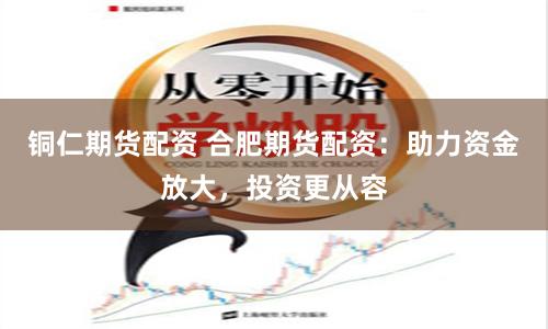 铜仁期货配资 合肥期货配资：助力资金放大，投资更从容