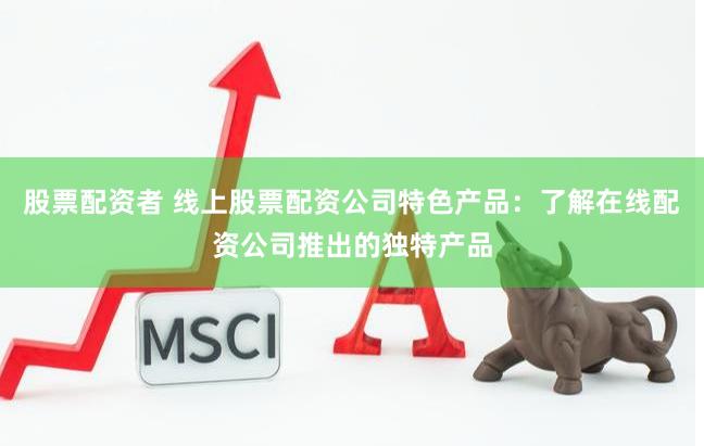 股票配资者 线上股票配资公司特色产品：了解在线配资公司推出的独特产品