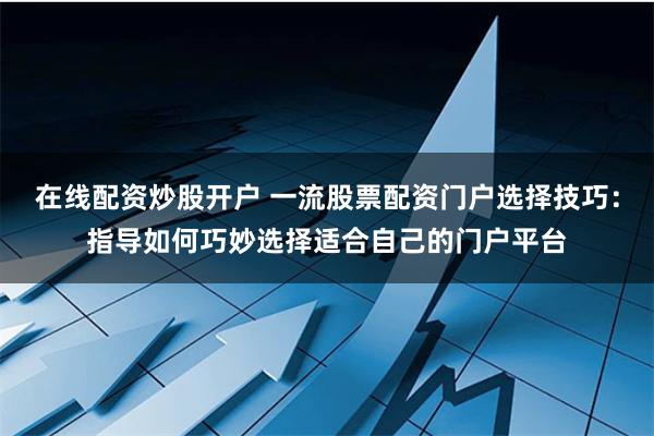 在线配资炒股开户 一流股票配资门户选择技巧：指导如何巧妙选择适合自己的门户平台