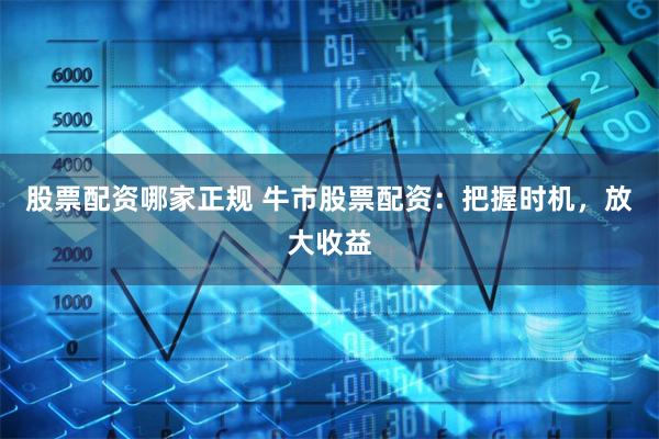 股票配资哪家正规 牛市股票配资：把握时机，放大收益