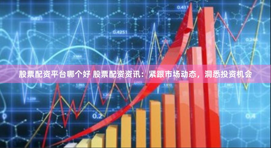 股票配资平台哪个好 股票配资资讯：紧跟市场动态，洞悉投资机会