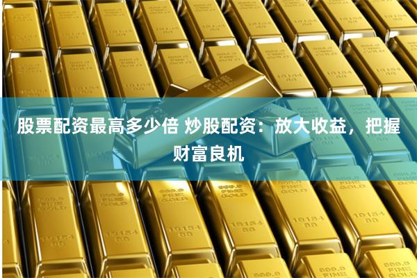 股票配资最高多少倍 炒股配资：放大收益，把握财富良机