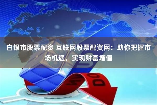白银市股票配资 互联网股票配资网：助你把握市场机遇，实现财富增值