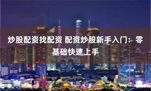 炒股配资找配资 配资炒股新手入门：零基础快速上手