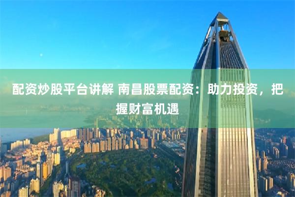 配资炒股平台讲解 南昌股票配资：助力投资，把握财富机遇
