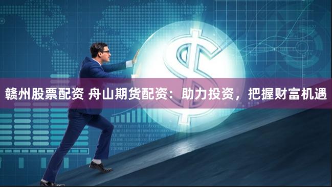 赣州股票配资 舟山期货配资：助力投资，把握财富机遇