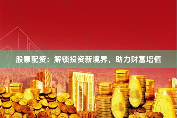股票配资：解锁投资新境界，助力财富增值