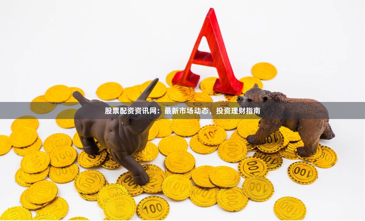股票配资资讯网：最新市场动态，投资理财指南