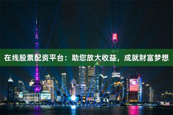 在线股票配资平台：助您放大收益，成就财富梦想