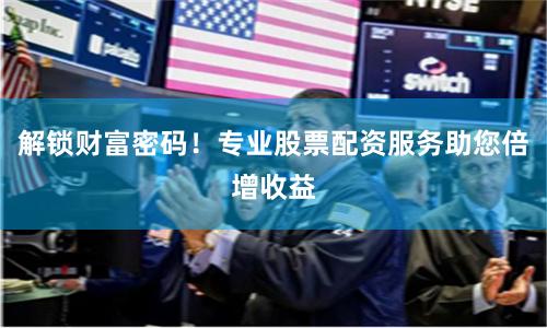 解锁财富密码！专业股票配资服务助您倍增收益