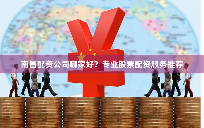 南昌配资公司哪家好？专业股票配资服务推荐
