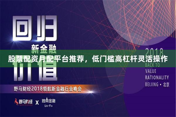 股票配资月配平台推荐，低门槛高杠杆灵活操作